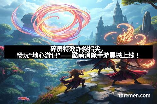 碎屏特效炸裂指尖，畅玩“地心游记”——酷萌消除手游震撼上线！